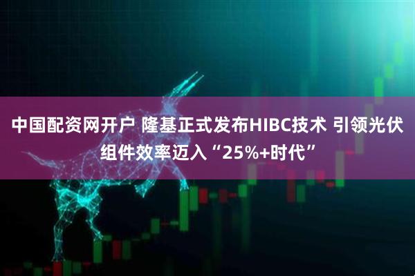 中国配资网开户 隆基正式发布HIBC技术 引领光伏组件效率迈入“25%+时代”
