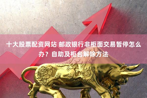 十大股票配资网站 邮政银行非柜面交易暂停怎么办？自助及柜台解除方法