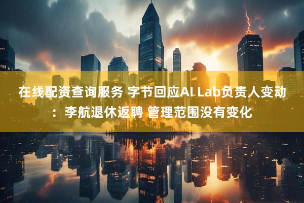 在线配资查询服务 字节回应AI Lab负责人变动：李航退休返聘 管理范围没有变化