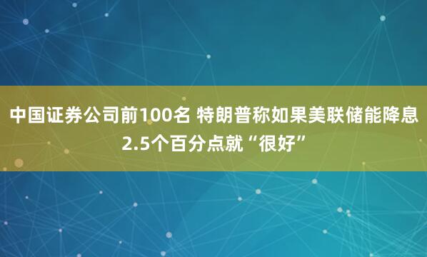 中国证券公司前100名 特朗普称如果美联储能降息2.5个百分点就“很好”