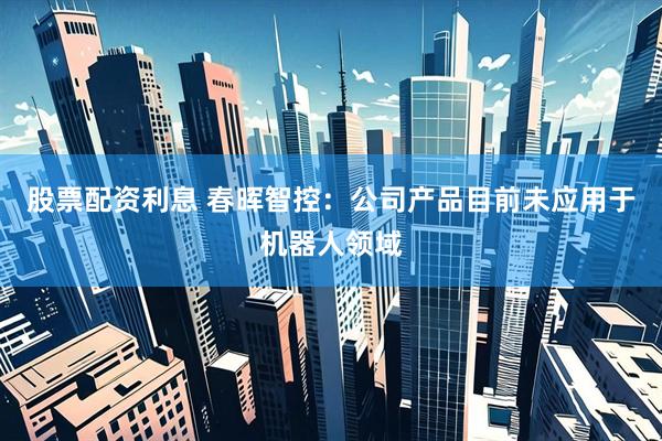 股票配资利息 春晖智控：公司产品目前未应用于机器人领域