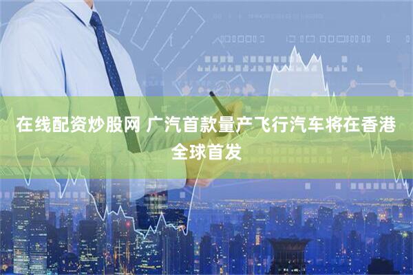 在线配资炒股网 广汽首款量产飞行汽车将在香港全球首发