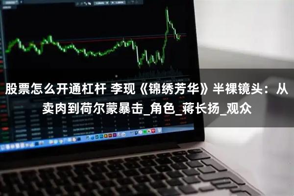 股票怎么开通杠杆 李现《锦绣芳华》半裸镜头：从卖肉到荷尔蒙暴击_角色_蒋长扬_观众