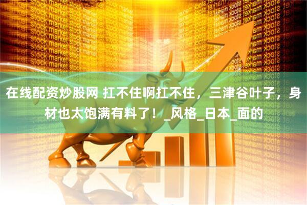 在线配资炒股网 扛不住啊扛不住，三津谷叶子，身材也太饱满有料了！_风格_日本_面的
