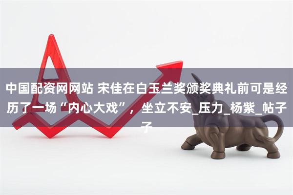 中国配资网网站 宋佳在白玉兰奖颁奖典礼前可是经历了一场“内心大戏”，坐立不安_压力_杨紫_帖子