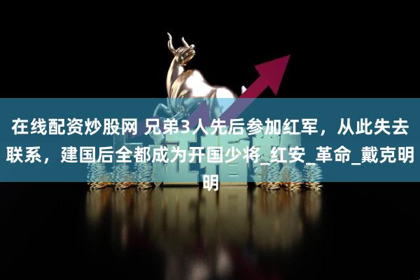 在线配资炒股网 兄弟3人先后参加红军，从此失去联系，建国后全都成为开国少将_红安_革命_戴克明