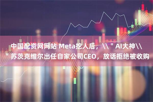 中国配资网网站 Meta挖人后，\＂AI大神\＂苏茨克维尔出任自家公司CEO，放话拒绝被收购