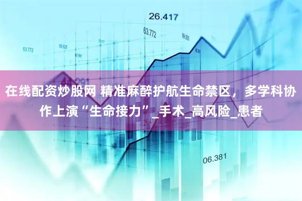 在线配资炒股网 精准麻醉护航生命禁区，多学科协作上演“生命接力”_手术_高风险_患者