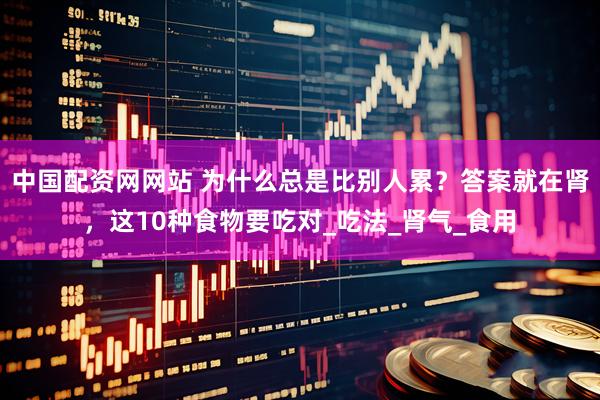 中国配资网网站 为什么总是比别人累？答案就在肾，这10种食物要吃对_吃法_肾气_食用