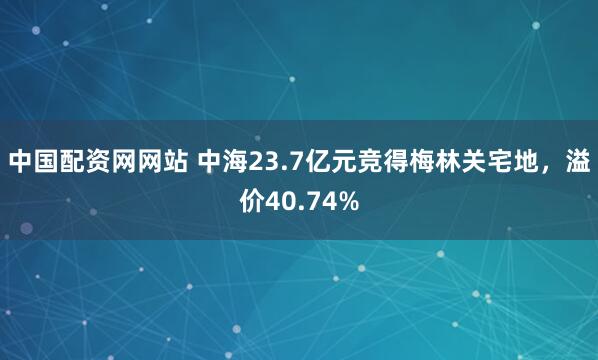 中国配资网网站 中海23.7亿元竞得梅林关宅地，溢价40.74%