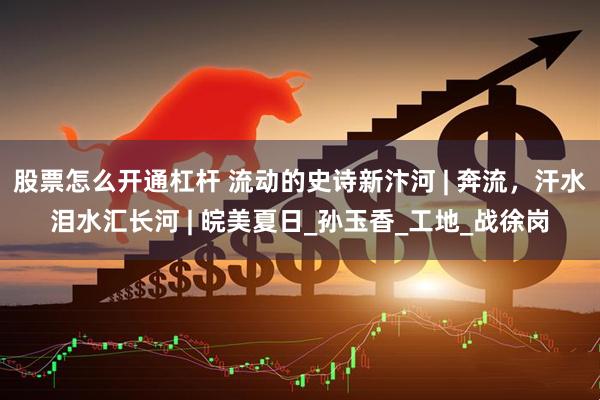 股票怎么开通杠杆 流动的史诗新汴河 | 奔流，汗水泪水汇长河 | 皖美夏日_孙玉香_工地_战徐岗