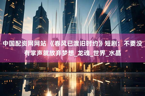 中国配资网网站 《春风已渡旧时约》短剧：不要没有掌声就放弃梦想_龙魂_世界_水晶