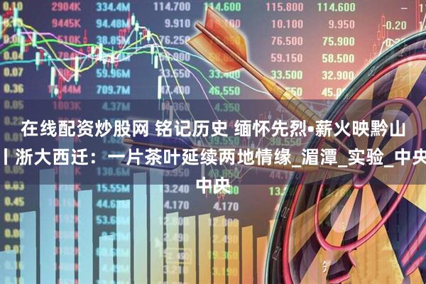在线配资炒股网 铭记历史 缅怀先烈•薪火映黔山丨浙大西迁：一片茶叶延续两地情缘_湄潭_实验_中央