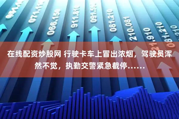 在线配资炒股网 行驶卡车上冒出浓烟，驾驶员浑然不觉，执勤交警紧急截停……