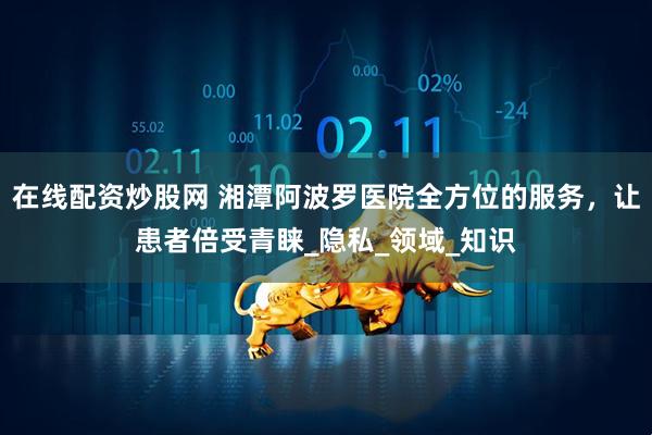 在线配资炒股网 湘潭阿波罗医院全方位的服务，让患者倍受青睐_隐私_领域_知识