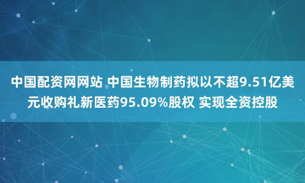 中国配资网网站 中国生物制药拟以不超9.51亿美元收购礼新医药95.09%股权 实现全资控股