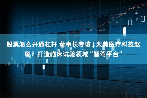 股票怎么开通杠杆 董事长专访 | 太美医疗科技赵璐：打造临床试验领域“智驾平台”