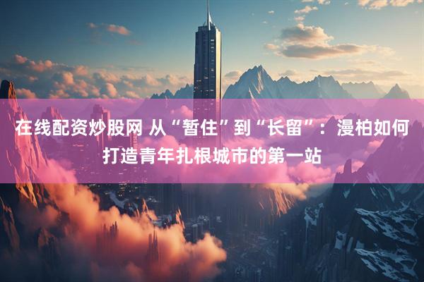 在线配资炒股网 从“暂住”到“长留”：漫柏如何打造青年扎根城市的第一站