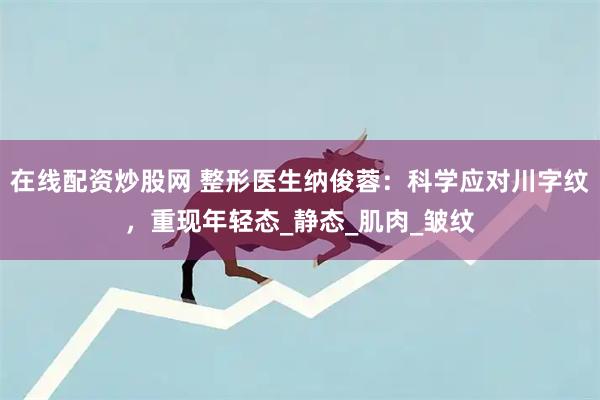 在线配资炒股网 整形医生纳俊蓉：科学应对川字纹，重现年轻态_静态_肌肉_皱纹
