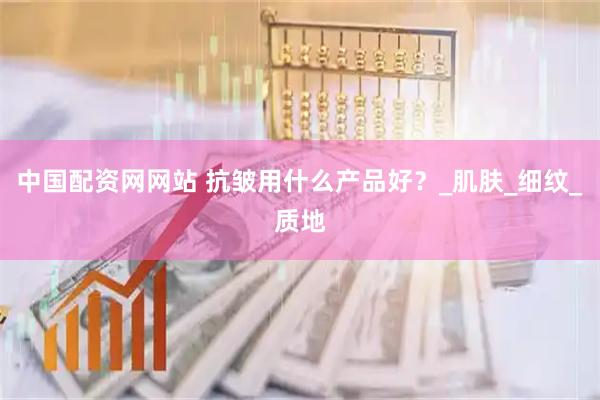 中国配资网网站 抗皱用什么产品好？_肌肤_细纹_质地