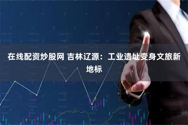 在线配资炒股网 吉林辽源：工业遗址变身文旅新地标