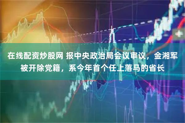 在线配资炒股网 报中央政治局会议审议，金湘军被开除党籍，系今年首个任上落马的省长