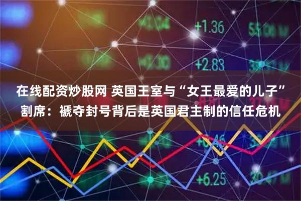 在线配资炒股网 英国王室与“女王最爱的儿子”割席：褫夺封号背后是英国君主制的信任危机
