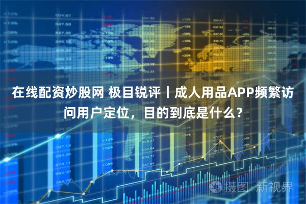 在线配资炒股网 极目锐评丨成人用品APP频繁访问用户定位，目的到底是什么？