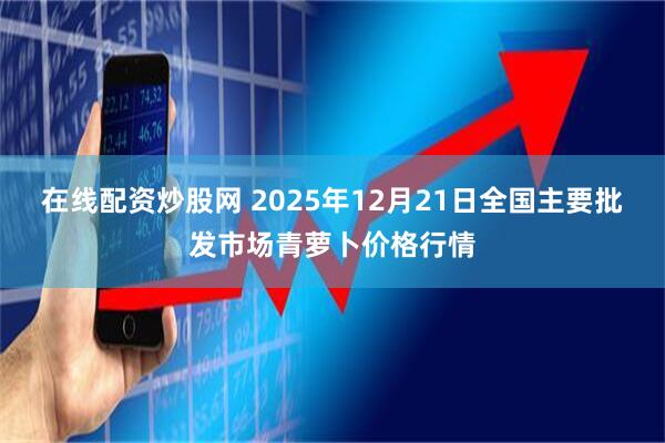在线配资炒股网 2025年12月21日全国主要批发市场青萝卜价格行情