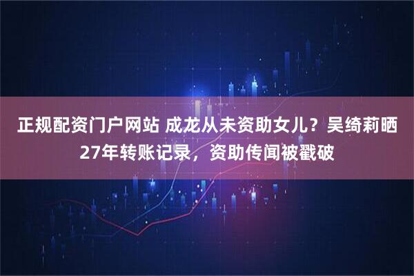 正规配资门户网站 成龙从未资助女儿？吴绮莉晒27年转账记录，资助传闻被戳破