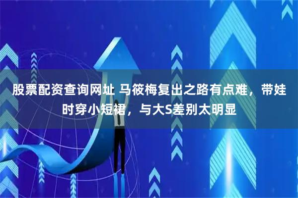 股票配资查询网址 马筱梅复出之路有点难，带娃时穿小短裙，与大S差别太明显