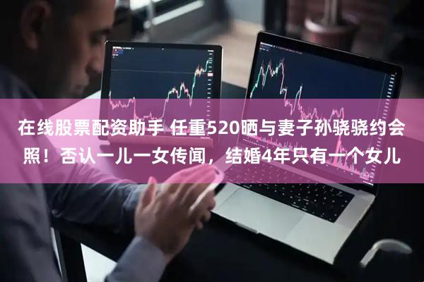 在线股票配资助手 任重520晒与妻子孙骁骁约会照！否认一儿一女传闻，结婚4年只有一个女儿