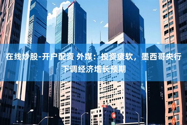 在线炒股-开户配资 外媒：投资疲软，墨西哥央行下调经济增长预期