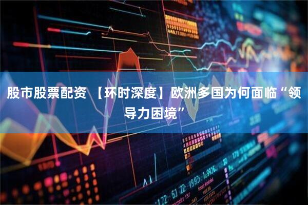 股市股票配资 【环时深度】欧洲多国为何面临“领导力困境”