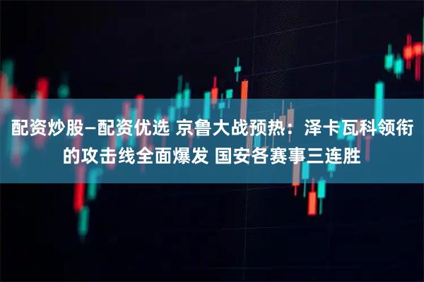 配资炒股—配资优选 京鲁大战预热：泽卡瓦科领衔的攻击线全面爆发 国安各赛事三连胜