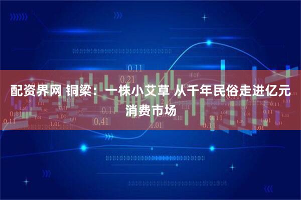 配资界网 铜梁：一株小艾草 从千年民俗走进亿元消费市场