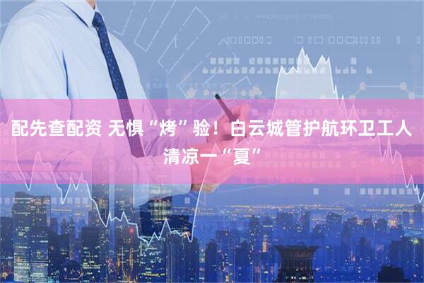 配先查配资 无惧“烤”验！白云城管护航环卫工人清凉一“夏”