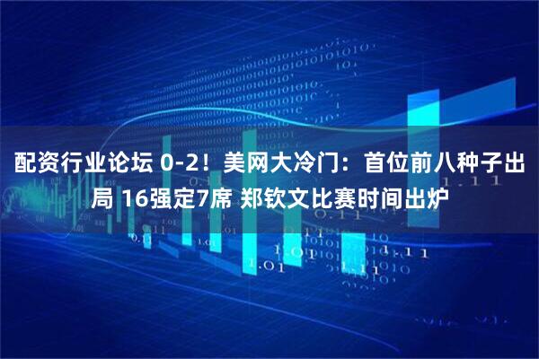 配资行业论坛 0-2！美网大冷门：首位前八种子出局 16强定7席 郑钦文比赛时间出炉