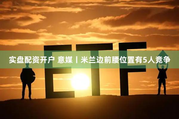 实盘配资开户 意媒丨米兰边前腰位置有5人竞争