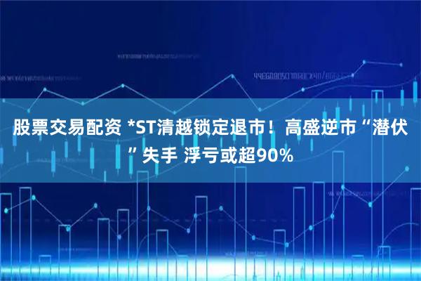 股票交易配资 *ST清越锁定退市！高盛逆市“潜伏”失手 浮亏或超90%