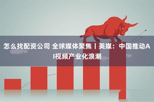 怎么找配资公司 全球媒体聚焦丨英媒：中国推动AI视频产业化浪潮