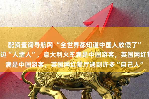 配资查询导航网 “全世界都知道中国人放假了”热搜第一,澳大利亚海边“人堵人”,意大利火车满是中国游客,英国网红餐厅遇到许多“自己人”