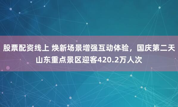 股票配资线上 焕新场景增强互动体验，国庆第二天山东重点景区迎客420.2万人次