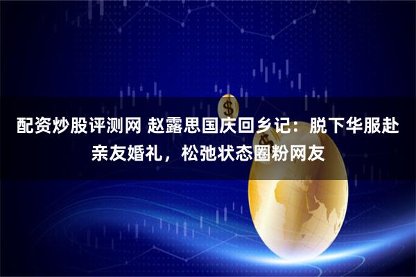 配资炒股评测网 赵露思国庆回乡记：脱下华服赴亲友婚礼，松弛状态圈粉网友