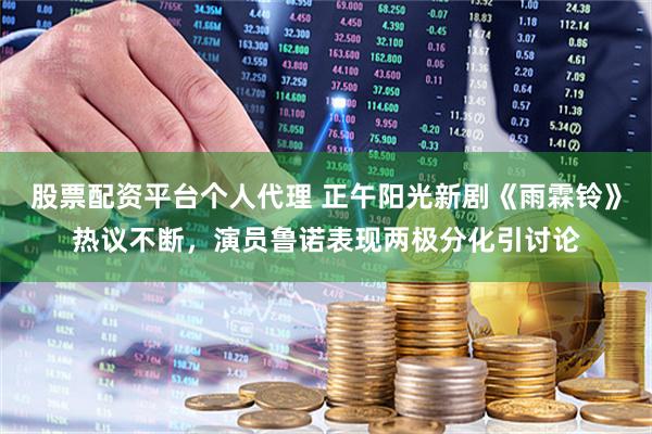 股票配资平台个人代理 正午阳光新剧《雨霖铃》热议不断，演员鲁诺表现两极分化引讨论