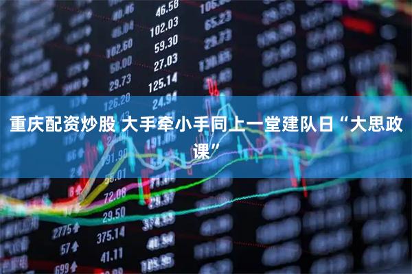 重庆配资炒股 大手牵小手同上一堂建队日“大思政课”